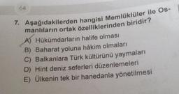 64
7. Aşağıdakilerden hangisi Memlüklüler ile Os-
manlıların ortak özelliklerinden biridir?
Hükümdarların halife olması
B) Baharat yoluna hâkim olmaları
C) Balkanlara Türk kültürünü yaymaları
D) Hint deniz seferleri düzenlemeleri
E) Ülkenin tek bir hanedanla yönetilmesi
