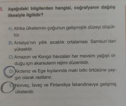 5. Aşağıdaki bilgilerden hangisi, coğrafyanın dağılış
ilkesiyle ilgilidir?
A) Afrika ülkelerinin çoğunun gelişmişlik düzeyi düşük-
tür.
B) Antalya'nın yıllık sıcaklık ortalaması Samsun'dan
yüksektir.
C) Amazon ve Kongo havzaları her mevsim yağışlı ol-
duğu için akarsuların rejimi düzenlidir.
D) Akdeniz ve Ege kıyılarında maki bitki örtüsüne yay-
gın olarak rastlanır.
O
E Norveç, İsveç ve Finlandiya İskandinavya gelişmiş
ülkelerdir.