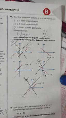 MEL MATEMATİK
da
önüş
vani
bir kişi
van
ce bir
Kovan
ti.
2
1
ki
enx
por.
11. Koordinat düzleminde gösterilen y = ax + b doğrusu için
Ip: a pozitif bir gerçel sayıdır.
q: b pozitif bir gerçel sayıdır.
♡r: Doğru, orijinden geçmektedir.
ifadeleri verilmiştir.
C)
vrc
önermesinin doğruluk değeri 0 olduğuna göre,
aşağıdakilerden hangisi bu doğrunun grafiği olabilir?
B)
O
y
y = ax + b
y = ax + b
X
X
*
12. Ayrık olmayan
B
P=1
1=0
Ay
y = ax + b
y = ax + b
/= ax + b
A ve B kümeleri için A, B ve ANB
kümelerinin alt küme sayıları sırasıyla x, y ve z'dir.
x = y + 8z
olduğuna göre, AUB kümesinin eleman sayısı en az
seköğ
EMATIK
10