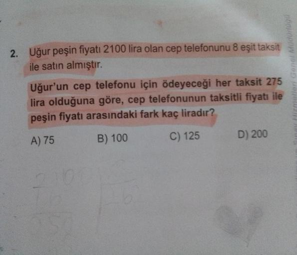2. Uğur peşin fiyatı 2100 lira olan cep telefonunu 8 eşit taksit
ile satın almıştır.
Uğur'un cep telefonu için ödeyeceği her taksit 275
lira olduğuna göre, cep telefonunun taksitli fiyatı ile
peşin fiyatı arasındaki fark kaç liradır?
A) 75
B) 100
C) 125
D)