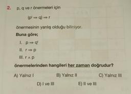 2.
p, q ve r önermeleri için
(pl⇒ q) ⇒r
önermesinin yanlış olduğu biliniyor.
Buna göre;
I. p⇒ql
II. r⇒p
III. ra p
önermelerinden hangileri her zaman doğrudur?
A) Yalnız I
B) Yalnız II
C) Yalnız III
D) I ve III
E) II ve III