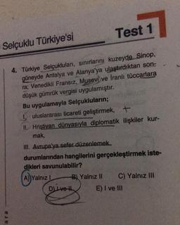 Test 1
4. Türkiye Selçukluları, sınırlarını kuzeyde Sinop,
güneyde Antalya ve Alanya'ya ulaştırdıktan son:
ra; Venedikli Fransız, Musevi ve İranlı tüccarlara
düşük gümrük vergisi uygulamıştır.
Bu uygulamayla Selçukluların;
I uluslararası ticareti geliştirmek, +
II. Hristiyan dünyasıyla diplomatik ilişkiler kur-
mak,
Selçuklu Türkiye'si
ele
III. Avrupa'ya sefer düzenlemek.
durumlarından hangilerini gerçekleştirmek iste-
dikleri savunulabilir?
A) Yalnız I
B) Yalnız II
D) Ive H
C) Yalnız III
E) I ve Ill