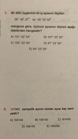 5. Bir ABC üçgeninin iki iç açısının ölçüleri
36° 45' 27" ve 45° 50' 43"
olduğuna göre, üçüncü açısının ölçüsü aşağı-
dakilerden hangisidir?
A) 101° 52' 55"
C) 100° 23' 50"
A) 165140
6. 157860 saniyelik açının tümler açısı kaç sani-
yedir?
de
B) 107° 23' 50"
D) 97° 23' 50"
E) 94° 23' 50"
D) 166140
B) 156140
C) 161400
E) 166250