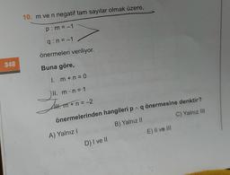 348
10. m ve n negatif tam sayılar olmak üzere,
p: m = -1
q:n=-1
önermeleri veriliyor.
Buna göre,
1. m + n = 0
II. m. n = 1
JH. m + 1
önermelerinden hangileri p^ q önermesine denktir?
A) Yalnız I
B) Yalnız II
C) Yalnız III
Hl. m+n=-2
D) I ve II
E) II ve III