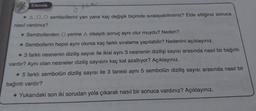 Etkinlik
* A,D,O sembollerini yan yana kaç değişik biçimde sıralayabilirsiniz? Elde ettiğiniz sonuca
nasıl vardınız?
* Sembollerden O yerine A olsaydı sonuç aynı olur muydu? Neden?
* Sembollerin hepsi aynı olursa kaç farklı sıralama yapılabilir? Nedenini açıklayınız.
* 3 farklı nesnenin diziliş sayısı ile ikisi aynı 3 nesnenin dizilişi sayısı arasında nasıl bir bağıntı
vardır? Aynı olan nesneler diziliş sayısını kaç kat azaltıyor? Açıklayınız.
* 5 farklı sembolün diziliş sayısı ile 3 tanesi aynı 5 sembolün diziliş sayısı arasında nasıl bir
bağıntı vardır?
* Yukarıdaki son iki sorudan yola çıkarak nasıl bir sonuca vardınız? Açıklayınız.