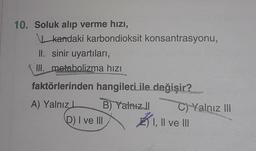 10. Soluk alıp verme hızı,
kandaki karbondioksit konsantrasyonu,
II. sinir uyartıları,
III. metabolizma hızı
faktörlerinden hangileri ile değişir?
A) Yalnız L
B) Yalnızl
D) I ve III
C) Yalnız III
I, II ve III
