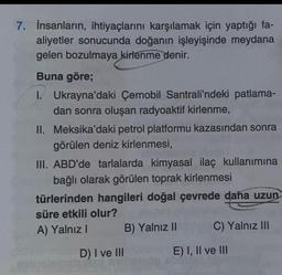 7. İnsanların, ihtiyaçlarını karşılamak için yaptığı fa-
aliyetler sonucunda doğanın işleyişinde meydana
gelen bozulmaya kirlenme denir.
Buna göre;
1. Ukrayna'daki Çernobil Santrali'ndeki patlama-
dan sonra oluşan radyoaktif kirlenme,
II. Meksika'daki petrol platformu kazasından sonra
görülen deniz kirlenmesi,
III. ABD'de tarlalarda kimyasal ilaç kullanımına
bağlı olarak görülen toprak kirlenmesi
türlerinden hangileri doğal çevrede daha uzun
süre etkili olur?
A) Yalnız I
D) I ve III
B) Yalnız II
C) Yalnız III
E) I, II ve III