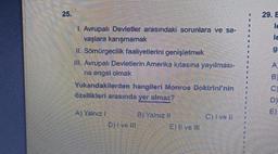 1. Avrupalı Devletler arasındaki sorunlara ve sa-
vaşlara karışmamak
II. Sömürgecilik faaliyetlerini genişletmek
III. Avrupalı Devletlerin Amerika kıtasına yayılması-
na engel olmak
Yukarıdakilerden hangileri Monroe Doktrini'nin
özellikleri arasında yer almaz?
Al Yelnız i
Diive Ill
Bi Yalnız II
E) Il ve III
Clive Il
29. E
le
le
g
D)