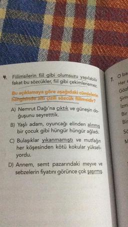 4. Fiilimsilerin fiil gibi olumsuzu yapılabilir
fakat bu sözcükler, fiil gibi çekimlenemez.
Bu açıklamaya göre aşağıdaki cümlelerin
hangisinde altı çizili sözcük fiilimsidir?
A) Nemrut Dağı'na çıktık ve güneşin do-
ğuşunu seyretttik.
B) Yaşlı adam, oyuncağı elinden alınmış
bir çocuk gibi hüngür hüngür ağladı.
C) Bulaşıklar yıkanmamıştı ve mutfağın
her köşesinden kötü kokular yükseli-
yordu.
D) Annem, semt pazarındaki meyve ve
sebzelerin fiyatını görünce çok şaşırmış.
7. O ba
Her a
Gözl
Şim
İzm
Bir
Bir
Sa
M