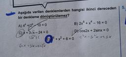 Aşağıda verilen denklemlerden hangisi ikinci dereceden
bir denkleme dönüştürülemez?
10=0
A) 4x + 2²-1
C)x+ 3√x-24 = 0
(57¹) (
√XX +3X-24√Xx
8
B) 2x³ + x² - 16 = 0
x^
E 6+ x² + 6 = 0
DY cos2x
cos2x+ 2sinx = 0
C²X-S²x xsx
5.