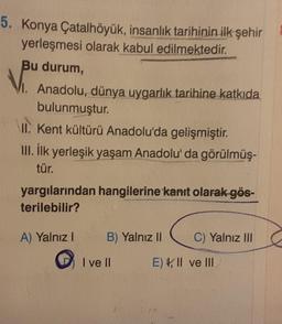 5. Konya Çatalhöyük, insanlık tarihinin ilk şehir
yerleşmesi olarak kabul edilmektedir.
Bu durum,
I. Anadolu, dünya uygarlık tarihine katkıda
bulunmuştur.
II. Kent kültürü Anadolu'da gelişmiştir.
III. İlk yerleşik yaşam Anadolu'da görülmüş-
tür.
yargılarından hangilerine kanıt olarak gös-
terilebilir?
A) Yalnız I
B) Yalnız II
I ve II
C) Yalnız III
E), II ve III