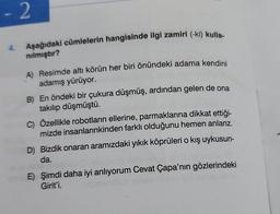 - 2
Aşağıdaki cümlelerin hangisinde ilgi zamiri (-ki) kulla-
nılmıştır?
4.
A) Resimde altı körün her biri önündeki adama kendini
adamış yürüyor.
B) En öndeki bir çukura düşmüş, ardından gelen de ona
takılıp düşmüştü.
C) Özellikle robotların ellerine, parmaklarına dikkat ettiği-
mizde insanlarınkinden farklı olduğunu hemen anlarız.
D) Bizdik onaran aramızdaki yıkık köprüleri o kış uykusun-
da.
che to
E) Şimdi daha iyi anlıyorum Cevat Çapa'nın gözlerindeki
Girit'i.