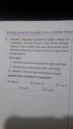 Mustafa Kemal'in Yaşadığı Çevre ve Eğitim Hayat
8. Manastır, meşrutiyet yanlılarının yoğun olduğu bir
coğrafyadır. Mustafa Kemal'in yatılı olarak okuduğu
Manastır Askerî İdadisi'ndeki bazı öğretmenleri de bu
fikirlerden etkilenmiş ve düşüncelerini de öğrencilerle
paylaşmışlardır.
Buna göre,
1. Mustafa Kemal ülke meselelerini öğrenebilmiştir.
II. Manastır'da yenilikçi düşünceler yayılmıştır.
III. Manastır, Osmanlı egemenliğinden çıkmıştır.
yargılarından hangilerine ulaşılabilir?
A) Yalnız I
D) I ve III
B) Yalnız III
E) II ve III
C) I ve II