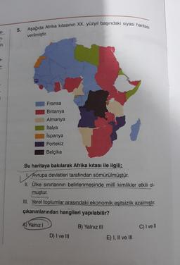 n-
in
5.
Aşağıda Afrika kıtasının XX. yüzyıl başındaki siyasi haritası
verilmiştir.
Fransa
Britanya
Almanya
İtalya
İspanya
Portekiz
Belçika
Bu haritaya bakılarak Afrika kıtası ile ilgili;
1. Avrupa devletleri tarafından sömürülmüştür.
V
II. Ülke sınırlarının belirlenmesinde millî kimlikler etkili ol-
muştur.
III. Yerel toplumlar arasındaki ekonomik eşitsizlik azalmıştır.
çıkarımlarından hangileri yapılabilir?
A) Yalnız I
D) I ve III
B) Yalnız III
E) I, II ve III
C) I ve Il