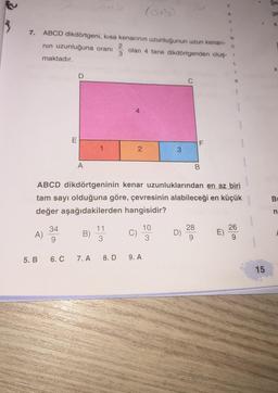 7.
ABCD dikdörtgeni, kısa kenarının uzunluğunun uzun kenarı-
C
nın uzunluğuna oranı
olan 4 tane dikdörtgenden oluş- 1
maktadır.
A)
5. B
34
9
E
6. C
D
A
B)
1
7. A
2
3
11
3
4
ABCD dikdörtgeninin kenar uzunluklarından en az biri
tam sayı olduğuna göre, çevresinin alabileceği en küçük
değer aşağıdakilerden hangisidir?
2
8.D 9. A
3
10
3
LL
F
B
28
N
E)
26
15
ge
X
X
B
n