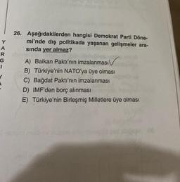 Y
A
R
G
I
Y
26. Aşağıdakilerden hangisi Demokrat Parti Döne-
mi'nde dış politikada yaşanan gelişmeler ara-
sında yer almaz?
A) Balkan Paktı'nın imzalanması
B) Türkiye'nin NATO'ya üye olması
C) Bağdat Paktı'nın imzalanması
D) IMF'den borç alınması
E) Türkiye'nin Birleşmiş Milletlere üye olması