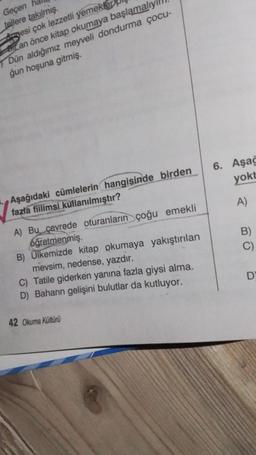 Geçen
tellere takılmış.
Amesi çok lezzetli yemekler
Bir an önce kitap okumaya başlamalıy
Dün aldığımız meyveli dondurma çocu-
ğun hoşuna gitmiş.
Aşağıdaki cümlelerin hangisinde birden
fazla fiilimsi kullanılmıştır?
A) Bu çevrede oturanların çoğu emekli
oğretmenmiş.
B) Ülkemizde kitap okumaya yakıştırılan
mevsim, nedense, yazdır.
C) Tatile giderken yanına fazla giysi alma.
D) Baharın gelişini bulutlar da kutluyor.
42 Okuma Kültürü
6. Aşağ
yokt
A)
D