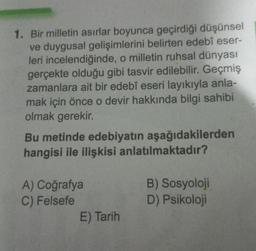 1. Bir milletin asırlar boyunca geçirdiği düşünsel
ve duygusal gelişimlerini belirten edebî eser-
leri incelendiğinde, o milletin ruhsal dünyası
gerçekte olduğu gibi tasvir edilebilir. Geçmiş
zamanlara ait bir edebî eseri layıkıyla anla-
mak için önce o devir hakkında bilgi sahibi
olmak gerekir.
Bu metinde edebiyatın aşağıdakilerden
hangisi ile ilişkisi anlatılmaktadır?
A) Coğrafya
C) Felsefe
E) Tarih
B) Sosyoloji
D) Psikoloji