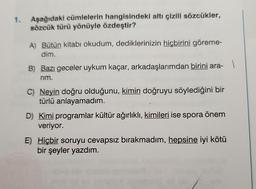 1.
Aşağıdaki cümlelerin hangisindeki altı çizili sözcükler,
sözcük türü yönüyle özdeştir?
A) Bütün kitabı okudum, dediklerinizin hiçbirini göreme-
dim.
B) Bazı geceler uykum kaçar, arkadaşlarımdan birini ara-
1
rim.
C) Neyin doğru olduğunu, kimin doğruyu söylediğini bir
türlü anlayamadım.
D) Kimi programlar kültür ağırlıklı, kimileri ise spora önem
veriyor.
E) Hiçbir soruyu cevapsız bırakmadım, hepsine iyi kötü
bir şeyler yazdım.
(0)