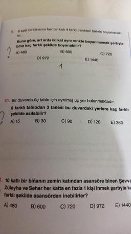 9. 6 katlı bir binanın her bir katı 4 farklı renkten biriyle boyanacak-
tır.
Buna göre, art arda iki kat aynı renkte boyanmamak şartıyla
bina kaç farklı şekilde boyanabilir?
B) 600
1
A) 480
D) 972
1
E) 1440
C) 90
C) 720
10. Bir duvarda üç tablo için ayrılmış üç yer bulunmaktadır.
6 farklı tablodan 3 tanesi bu duvardaki yerlere kaç farklı
şekilde asılabilir?
A) 15
B) 30
D) 120 E) 360
1. 10 katlı bir binanın zemin katından asansöre binen Şevva
Züleyha ve Seher her katta en fazla 1 kişi inmek şartıyla ka
farklı şekilde asansörden inebilirler?
A) 480 B) 600
C) 720
D) 972
E) 1440