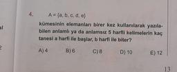 al
2
4.
A = {a, b, c, d, e}
kümesinin elemanları birer kez kullanılarak yazıla-
bilen anlamlı ya da anlamsız 5 harfli kelimelerin kaç
tanesi a harfi ile başlar, b harfi ile biter?
A) 4
B) 6
C) 8
D) 10
E) 12
13