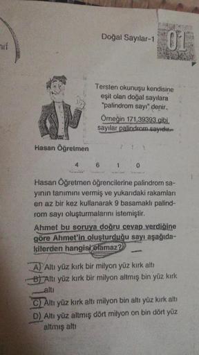 mif
AM
Hasan Öğretmen
4
Doğal Sayılar-1 OF
Tersten okunuşu kendisine
eşit olan doğal sayılara
"palindrom sayı" denir.
Örneğin 171,39393 gibi
sayılar palindrom.sayıdır
6
1
0
Hasan Öğretmen öğrencilerine palindrom sa-
yının tanımını vermiş ve yukarıdaki raka