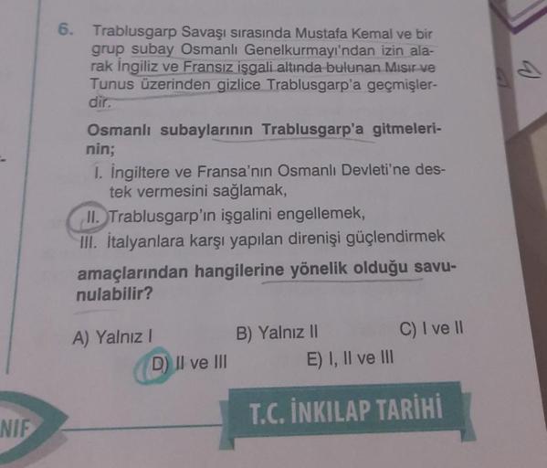 NIF
6. Trablusgarp Savaşı sırasında Mustafa Kemal ve bir
grup subay Osmanlı Genelkurmayı'ndan izin ala-
rak İngiliz ve Fransız işgali altında bulunan Mısır ve
Tunus üzerinden gizlice Trablusgarp'a geçmişler-
dir.
Osmanlı subaylarının Trablusgarp'a gitmeler