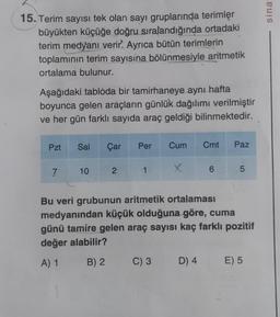 15. Terim sayısı tek olan sayı gruplarında terimler
büyükten küçüğe doğru sıralandığında ortadaki
terim medyanı verir. Ayrıca bütün terimlerin
toplamının terim sayısína bölünmesiyle aritmetik
ortalama bulunur.
Aşağıdaki tabloda bir tamirhaneye aynı hafta
boyunca gelen araçların günlük dağılımı verilmiştir
ve her gün farklı sayıda araç geldiği bilinmektedir.
Pzt
7
Sal Çar Per Cum Cmt Paz
X
10
2
1.
6
C) 3 D) 4
5
Bu veri grubunun aritmetik ortalaması
medyanından küçük olduğuna göre, cuma
günü tamire gelen araç sayısı kaç farklı pozitif
değer alabilir?
A) 1
B) 2
E) 5
sina