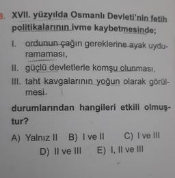 B. XVII. yüzyılda Osmanlı Devleti'nin fetih
politikalarının ivme kaybetmesinde;
1. ordunun çağın gereklerine ayak uydu-
ramaması,
II. güçlü devletlerle komşu olunması,
III. taht kavgalarının yoğun olarak görül-
mesi
durumlarından hangileri etkili olmuş-
tur?
A) Yalnız II B) I ve II
C) I ve III
D) II ve III E) I, II ve III