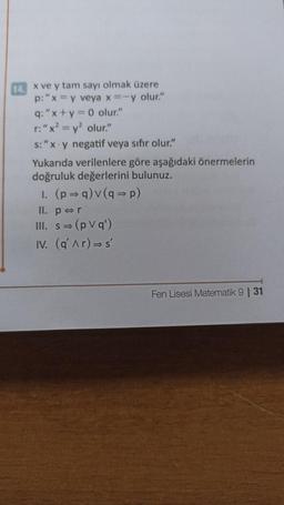 14. x ve y tam sayı olmak üzere
p: "x = y veya x=-y olur."
q: "x+y=0 olur."
r: "x² = y² olur."
s: "x y negatif veya sıfır olur."
Yukarıda verilenlere göre aşağıdaki önermelerin
doğruluk değerlerini bulunuz.
1. (p⇒q) v (q⇒p)
II. pr
III. s⇒ (pvq')
IV. (q' ^r) ⇒s'
Fen Lisesi Matematik 9 | 31