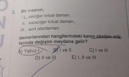2. Bir insanın,
Iakciğer kılcal damarı,
II. karaciğer kılcal damarı,
III. aort atardamarı
damarlarından hangilerindeki kanın oksijen mik-
tarında değişim meydana gelir?
I ve II
A) Yalnız I
D) II ve III
C) I ve III
E) I, II ve III