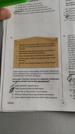 hangial lle
A) Iki yönetim anlayin uygulamalan
B) Dovit işlerini kurultayda görüşmeleri
Ordulanne onlu sisteme göre düzenlemeleri
izm, Budizm gibi inançlan benimsemeleri
Devlet ve toplum yapsire törelere göre düzenlemeleri
• Müslüman ve Hristiyan bütün tebaanin can güven-
liği, mal, irz ve namusu devletin güvencesi altında
olacaktır.
Mahkemeler açık olarak yapılacak, hiç kimse yar-
gilanmadan cezalandırılmayacaktır.
12012122
• Vergi, herkesin gücü oranında tahsil edilecektir.
• Herkes malını mülkünü istediği gibi tasarruf ede-
bilecektir.
• Askerlik tüm Osmanlı tebaası için zorunlu olacak-
tir.
Sultan Abdülmecit'in hükümdarlığı döneminde 1839'da ilan
edilen Gülhane Hatt-i Hümayunu'nun (Tanzimat Fermani)
maddelerinden bir bölüm okudunuz.
Buna göre Tanzimat Fermanı'nın aşağıdaki amaçlardan
hangisine yönelik hazırlandığı savunulamaz?
A) Vergi adaletinin sağlanmasına
Halkın devlet yönetimine katılmasına
Temel hak ve özgürlüklerin korunmasına
D) Mülkiyet hakkının kanun güvencesine alınmasına
E) Eşitlik esasına dayalı Osmanlı milleti oluşturulmasına
lanm
Buna göre
den hangis
12
LA Tanmsa
Vergi to
Ticaret
Devletin
Fazine
kit pay
4. Kurmay
tinin Sela
"Arkadaş
Úlkenin
görmüyo
karşı öne
dir. Bugü
ayırmak
ölçüde
rina baza
kurdum.
derneği
gütü olu
bir bask
rük yön
tarmak
Bu kom
ğıdaki
A Vat
B) Tes
C) On
tir
D) HO
mi
E) UI
gu