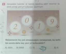 u
3
4
8
4
bü
4
Görseldeki balonlar ve üstüne basılmış sabit rakamlar ile
2019 yılında yeni yıl kutlaması yapılmıştır.
2.
0
1
9
Malzemenin hiç yok olmayacağını varsayarsak, bu tarih-
ten sonra daha kaç yeni yıl kutlanabilir?
A) 9201 B) 8908
C) 15
D) 11
E) 6