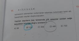 10.
A = {1, 2, 3, 4, 5, 6}
kümesinin elemanları kullanılarak rakamları birbirinden farklı altı
basamaklı sayılar oluşturulacaktır.
Yazılan sayıların kaç tanesinde çift rakamlar soldan sağa
büyükten küçüğe doğru sıralanır?
A) 96
B) 120
C) 300
D) 480
E) 720
13