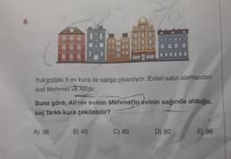 8.
4
THERN
A) 36
E
Yukarıdaki 5 ev kura ile satışa çıkarılıyor. Evleri satın alanlardan
ikisi Mehmet ve Ali'dir.
Buna göre, Ali'nin evinin Mehmet'in evinin sağında olduğu,
kaç farklı kura çekilebilir?
B) 45
C) 60
D) 80
E) 96