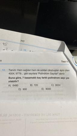 - as
--7
"T
12.
TYT
12. y...
Tanım: Hem sağdan hem de soldan okunuşları aynı olan
4004, 9779... gibi sayılara "Palindrom Sayılar" denir.
Buna göre, 7 basamaklı kaç farklı polindrom sayı ya-
zılabilir?
A) 6480
D) 900
B) 720
E) 9000
C) 3024
Test 11
MiJia JAY202-ITAY18303 VİJİQ XAŬT
toimunuidig M33
toe mat