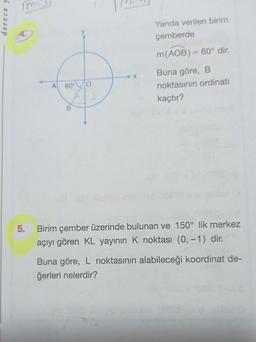 derece y
m="
A 60° 0
X
Yanda verilen birim
çemberde
m (AOB) = 60° dir.
-
Buna göre, B
noktasının ordinati
kaçtır?
5. Birim çember üzerinde bulunan ve 150° lik merkez
açıyı gören KL yayının K noktası (0, -1) dir.
Buna göre, L noktasının alabileceği koordinat de-
ğerleri nelerdir?