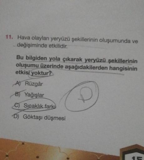 11. Hava olayları yeryüzü şekillerinin oluşumunda ve
değişiminde etkilidir.
Bu bilgiden yola çıkarak yeryüzü şekillerinin
oluşumu üzerinde aşağıdakilerden hangisinin
etkisi yoktur?
A) Rüzgâr
B) Yağışlar
C) Sıcaklık fark
D) Göktaşı düşmesi
15