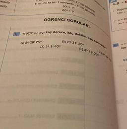 österilir.
Cerilir.
1.
dir. (1¹) ile gösterilir.
1' nin 60 ta biri 1 saniyedir. (1") ile gösterilir.
60= 10
60" = 1¹
ÖĞRENCİ SORULARI
11020" lik açı kaç derece, kaç dakika, kaç saniyedir?
A) 3° 29' 25"
D) 3° 3' 40"
B) 3° 31' 20"
1
E) 3° 18' 23"
C) 39 32 15
Ocgenin
3a = 1
CR
ise
ça