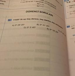 österilir.
Cerilir.
1.
dir. (1¹) ile gösterilir.
1' nin 60 ta biri 1 saniyedir. (1") ile gösterilir.
60= 10
60" = 1¹
ÖĞRENCİ SORULARI
11020" lik açı kaç derece, kaç dakika, kaç saniyedir?
A) 3° 29' 25"
D) 3° 3' 40"
B) 3° 31' 20"
1
E) 3° 18' 23"
C) 39 32 15
Ocgenin
3a = 1
CR
ise
ça