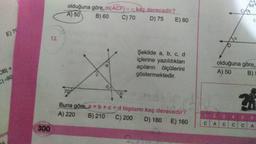 E) 70
OB| =
C)-90
Here
300
12.
olduğuna göre, m(ACF) = a kaç derecedir?
A) 50
B) 60
C) 70
D) 75
E) 80
Şekilde a, b, c, d
içlerine yazıldıkları
açıların ölçülerini
göstermektedir.
no
Buna göre, a + b +c+d toplamı kaç derecedir?
A) 220 B) 210 C) 200
D) 180 E) 160
68
13
olduğuna göre,
A) 50
B) 5
C A C C C
4 5 6