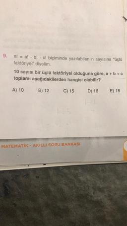 9. n! = a! b! c! biçiminde yazılabilen n sayısına “üçlü
faktöriyel" diyelim.
.
10 sayısı bir üçlü faktöriyel olduğuna göre, a + b + c
toplamı aşağıdakilerden hangisi olabilir?
A) 10
C) 15
D) 16
B) 12
125
MATEMATİK - AKILLI SORU BANKASI
E) 18