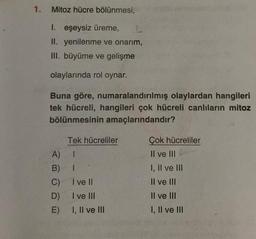 1.
Mitoz hücre bölünmesi;
1. eşeysiz üreme,
II. yenilenme ve onarım,
III. büyüme ve gelişme
olaylarında rol oynar.
Buna göre, numaralandırılmış olaylardan hangileri
tek hücreli, hangileri çok hücreli canlıların mitoz
bölünmesinin amaçlarındandır?
Tek hücreliler
A) 1
B)
1
C)
I ve II
D)
I ve III
E)
I, II ve III
Çok hücreliler
II ve III
I, II ve III
II ve III
II ve III
I, II ve III