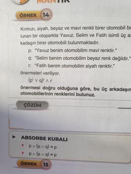 ÖRNEK 14
Kırmızı, siyah, beyaz ve mavi renkli birer otomobil bu
lunan bir otoparkta Yavuz, Selim ve Fatih isimli üç a
kadaşın birer otomobili bulunmaktadır.
p: "Yavuz benim otomobilim mavi renktir."
q: "Selim benim otomobilim beyaz renk değildir.”
r: "Fatih benim otomobilim siyah renktir."
önermeleri veriliyor.
(p' v q)' ^ r
önermesi doğru olduğuna göre, bu üç arkadaşın
otomobillerinin renklerini bulunuz.
ÇÖZÜM
ABSORBE KURALI
pv (p^q) = p
p^ (pvq) = p
ÖRNEK 15