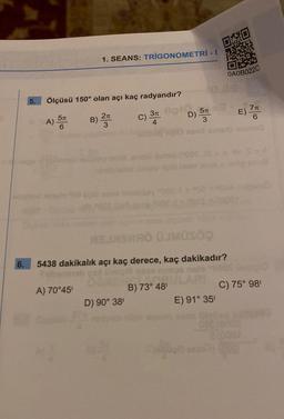 6.
5.
Ölçüsü 150° olan açı kaç radyandır?
3m 0910
A) 5T
6
1. SEANS: TRİGONOMETRİ -
A) 70°45¹
B) 2T
3
C) 37
4
Siyo
5π
D) -
0*0
3
ABSMA ÜLMÜSÖ
5438 dakikalık açı kaç derece, kaç dakikadır?
SORE RI 728 ARI ULARI
B) 73° 48¹
D) 90° 38¹
E) 91° 35¹
louis
10
OAOB022C
E) 76
C) 75° 98¹
08810000
alooar