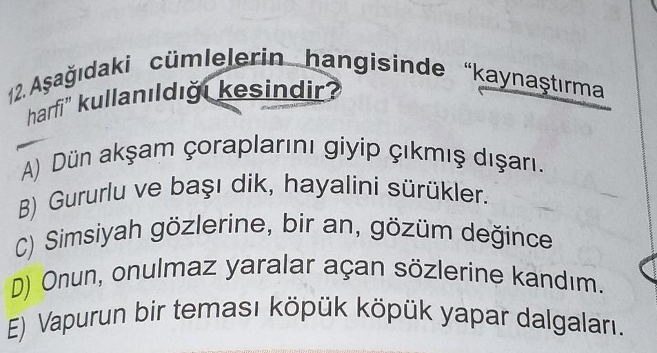 12. Aşağıdaki cümlelerin hangisinde "kaynaştırma
harfi" kullanıldığı kesindir?
A) Dün akşam çoraplarını giyip çıkmış dışarı.
B) Gururlu ve başı dik, hayalini sürükler.
C) Simsiyah gözlerine, bir an, gözüm değince
D) Onun, onulmaz yaralar açan sözlerine kan