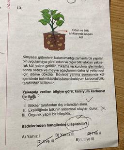 UĞUF
13.
Kimyasal gübrelerin kullanılmadığı zamanlarda yapılan
bir uygulamaya göre, odun ve diğer bitki atıkları yakıla-
rak kül haline getirilir. Yıkama ve kurutma işleminden
sonra sebze ve meyve ağaçlarının daha iyi yetişmesi
için dibine dökülür. Böylece yanma sonrasında küt
içerisinde bol miktarda bulunan kalsiyum karbonat bitki
tarafından kullanılır.
Odun ve bitki
artıklarında oluşan
kül
Yukarıda verilen bilgiye göre, kalsiyum karbonat
ile ilgili,
1. Bitkiler tarafından dış ortamdan alınır.
II. Eksikliğinde bitkinin yaşamsal olayları durur. X
III. Organik yapılı bir bileşiktir.
ifadelerinden hangilerine ulaşılabilir?
B) Yalnız III
A) Yalnız I
Dve III
tve Il
E) I, II ve III