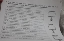 1- "ma, -me" eki cümle içinde
kullanılmaktadır. "-ma,-me" ekini cümlelerdeki görevine göre eşleştiriniz.
Olumsuzluk Eki, İsim Fiil Eki ve Kalıcı İsim olarak
1) Gitar çalmaya ilkokul yıllarında başladım.
2) Hafta sonu babamla dedemlerin köyünde uçurtma uçuracağız.
3) Abim işten erken dönmeyince ailece panik olduk.
4) Bir süredir şiir yazmaya ara vermek zorunda kaldım.
5) Yapılan son denemede ilçede ilk beşe girdim.
6) Çok şükür, yeni iş yerim eve yürüme mesafesinde.
7) Mesajımı henüz görmedi, o yüzden biraz bekleyelim mi?
11
8) Bu mevsimde dondurma yersen tabi hasta olursun.
9) Son söylediklerinden herkes gibi ben de bir şey anlamadım.
10) Tatile çıkma planımız virüsten dolayı suya düştü.
11) Nedendir ama İlknur, uzun süredir benimle konuşmuyor.
12) Bir kilo kıymanın 70 tl olduğu nerde görülmüş kardeşim!
Olumsuzluk
İsim Fiil
BI
Kalıcı İsim