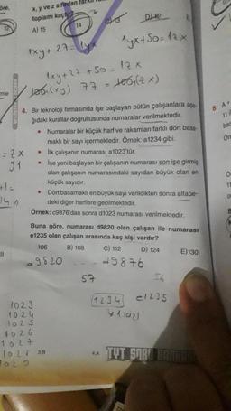 öre,
-
12
mle
= 7x
91
||
x, y ve z sifirdan farkl
toplamı kaçtır?
A) 15
1xy+
•
102.3
1024
1025
1029
1xy + 27 +50= 12x
Jos(xy) 77 = 106+ (2x)
4. Bir teknoloji firmasında işe başlayan bütün çalışanlara aşa-
ğıdaki kurallar doğrultusunda numaralar verilmektedir.
●
.
14
27= (y
•
T
4026
1024
19 L 38
D42
1yx+50=12x
CH13
Dört basamaklı en büyük sayı verildikten sonra alfabe-
deki diğer harflere geçilmektedir.
Örnek: c9876'dan sonra d1023 numarası verilmektedir.
Buna göre, numarası d9820 olan çalışan ile numarası
e1235 olan çalışan arasında kaç kişi vardır?
106
B) 108
C) 112
D) 124
49820
49876
Numaralar bir küçük harf ve rakamları farklı dört basa-
maklı bir sayı içermektedir. Örnek: a1234 gibi.
İlk çalışanın numarası a1023'tür.
İşe yeni başlayan bir çalışanın numarası son işe girmiş
olan çalışanın numarasındaki sayıdan büyük olan en
küçük sayıdır.
57
4.A
(1234)
e1235
yllazi
E) 130
TYT SORU HAMINASS
6. A+
bas
Or
O
11
of
B