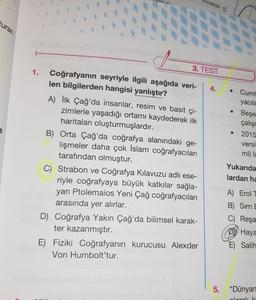 curan
1.
www.
3. TEST
Coğrafyanın seyriyle ilgili aşağıda veri-
len bilgilerden hangisi yanlıştır?
A) İlk Çağ'da insanlar, resim ve basit çi-
zimlerle yaşadığı ortamı kaydederek ilk
haritaları oluşturmuşlardır.
B) Orta Çağ'da coğrafya alanındaki ge-
lişmeler daha çok İslam coğrafyacıları
tarafından olmuştur.
Bıcaklık C
C) Strabon ve Coğrafya Kılavuzu adlı ese-
riyle coğrafyaya büyük katkılar sağla-
yan Ptolemaios Yeni Çağ coğrafyacıları
arasında yer alırlar.
D) Coğrafya Yakın Çağ'da bilimsel karak-
ter kazanmıştır.
E) Fiziki Coğrafyanın kurucusu Alexder
Von Humbolt'tur.
4.
Cumh
yacıla
●
Beşer
çalışm
• 2015
versi
mi) la
Yukarıda
lardan ha
A) Erol T
B) Sırrı E
C) Reşa
Haya
E) Salih
5. "Dünyan
Jarak k